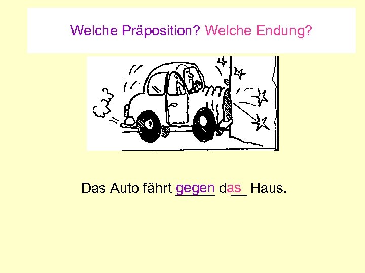 Welche Präposition? Welche Endung? gegen __ Das Auto fährt _____ das Haus. 