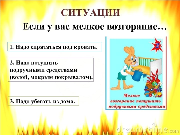 СИТУАЦИИ Если у вас мелкое возгорание… 1. Надо спрятаться под кровать. 2. Надо потушить