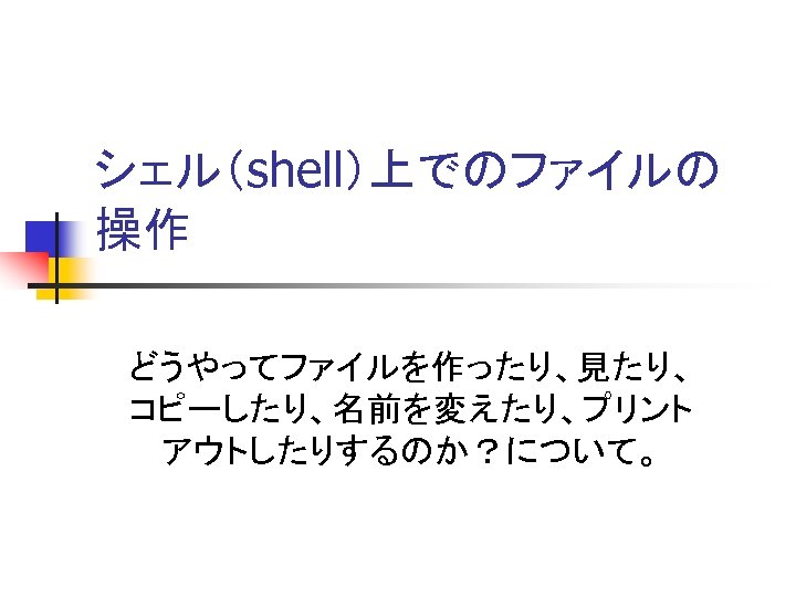 シェル（shell）上でのファイルの 操作 どうやってファイルを作ったり、見たり、 コピーしたり、名前を変えたり、プリント アウトしたりするのか？について。 