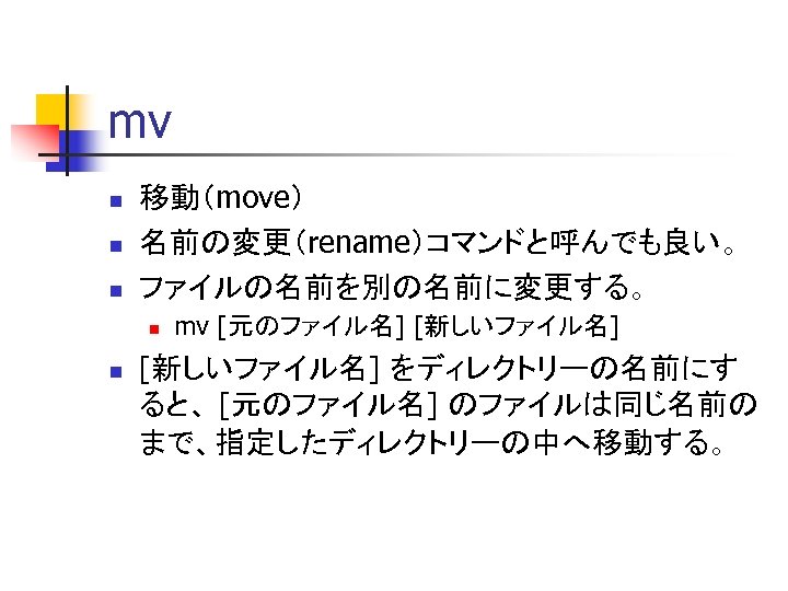 mv n n n 移動（move） 名前の変更（rename）コマンドと呼んでも良い。 ファイルの名前を別の名前に変更する。 n n mv [元のファイル名] [新しいファイル名] をディレクトリーの名前にす ると、