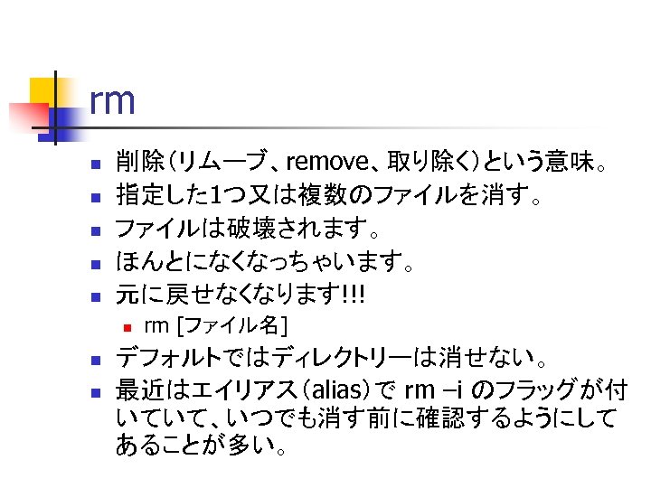 rm n n n 削除（リムーブ、remove、取り除く）という意味。 指定した 1つ又は複数のファイルを消す。 ファイルは破壊されます。 ほんとになくなっちゃいます。 元に戻せなくなります!!! n n n rm