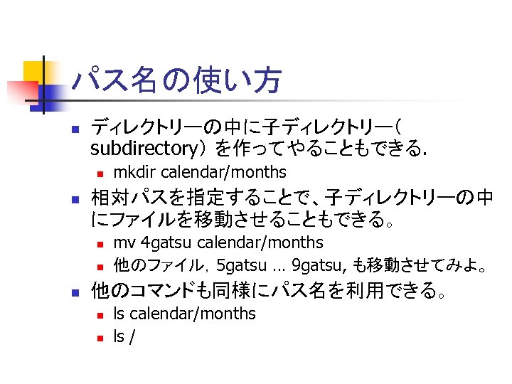 パス名の使い方 n ディレクトリーの中に子ディレクトリー（ subdirectory） を作ってやることもできる. n n 相対パスを指定することで、子ディレクトリーの中 にファイルを移動させることもできる。 n n n mkdir calendar/months