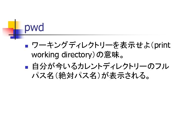 pwd n n ワーキングディレクトリーを表示せよ（print working directory）の意味。 自分が今いるカレントディレクトリーのフル パス名（絶対パス名）が表示される。 