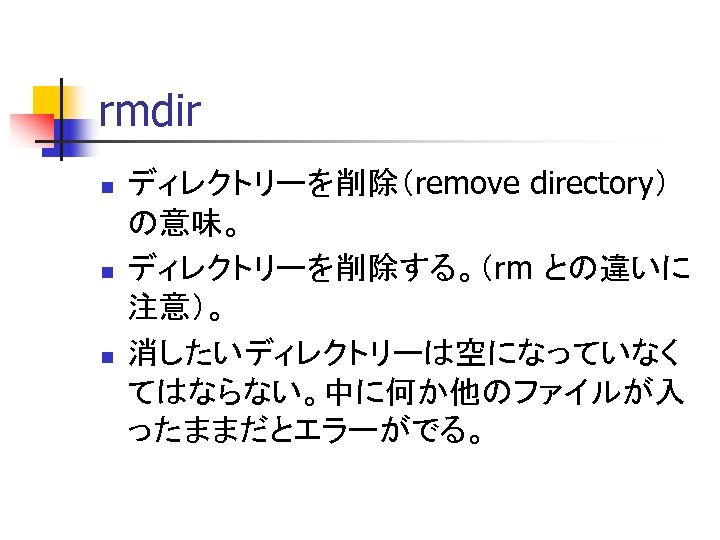 rmdir n n n ディレクトリーを削除（remove directory） の意味。 ディレクトリーを削除する。（rm との違いに 注意）。 消したいディレクトリーは空になっていなく てはならない。中に何か他のファイルが入 ったままだとエラーがでる。 