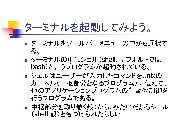 ターミナルを起動してみよう。 n n ターミナルをツールバーメニューの中から選択す る。 ターミナルの中にシェル（shell, デフォルトでは bash）と言うプログラムが起動されている。 シェルはユーザーが入力したコマンドをUnixの カーネル（中枢部分となるプログラム）に伝えて、 他のアプリケーションプログラムの起動や制御を 行うプログラムである。 中枢部分を取り巻く殻（から）みたいだからシェル （shell