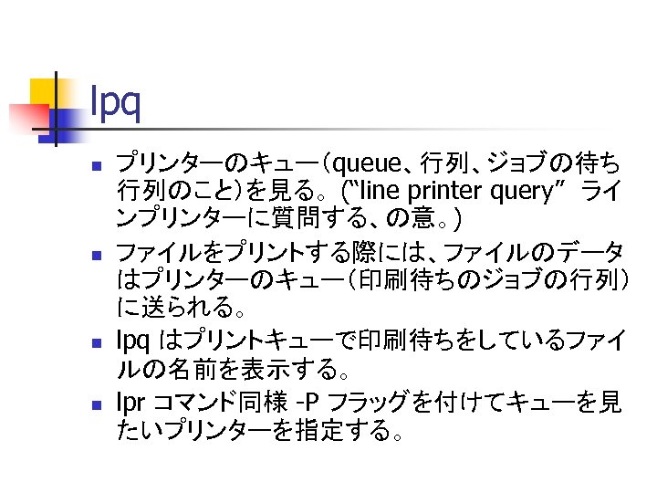lpq n n プリンターのキュー（queue、行列、ジョブの待ち 行列のこと）を見る。 (“line printer query”　ライ ンプリンターに質問する、の意。) ファイルをプリントする際には、ファイルのデータ はプリンターのキュー（印刷待ちのジョブの行列） に送られる。 lpq はプリントキューで印刷待ちをしているファイ