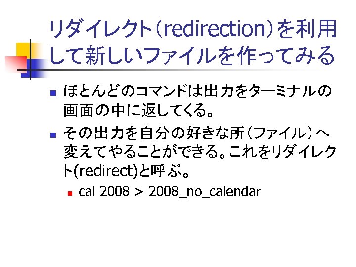 リダイレクト（redirection）を利用 して新しいファイルを作ってみる n n ほとんどのコマンドは出力をターミナルの 画面の中に返してくる。 その出力を自分の好きな所（ファイル）へ 変えてやることができる。これをリダイレク ト(redirect)と呼ぶ。 n cal 2008 > 2008_no_calendar