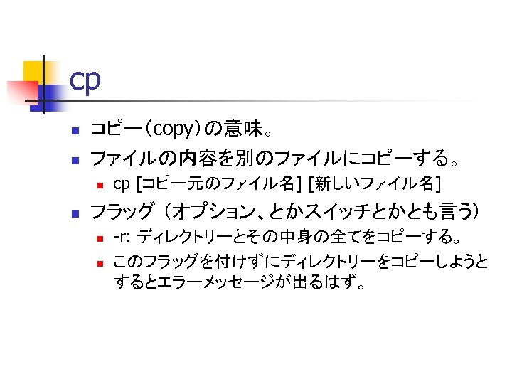 cp n n コピー（copy）の意味。 ファイルの内容を別のファイルにコピーする。 n n cp [コピー元のファイル名] [新しいファイル名] フラッグ （オプション、とかスイッチとかとも言う） n n