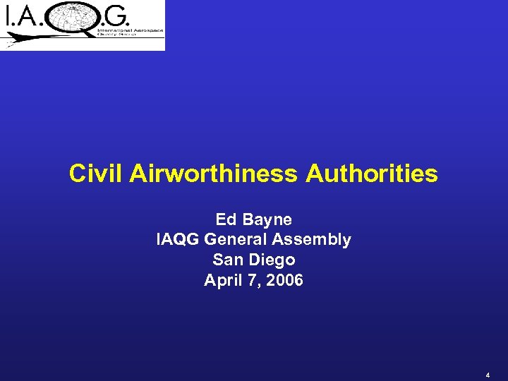 Civil Airworthiness Authorities Ed Bayne IAQG General Assembly San Diego April 7, 2006 4