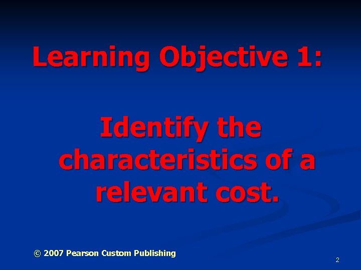 Learning Objective 1: Identify the characteristics of a relevant cost. © 2007 Pearson Custom