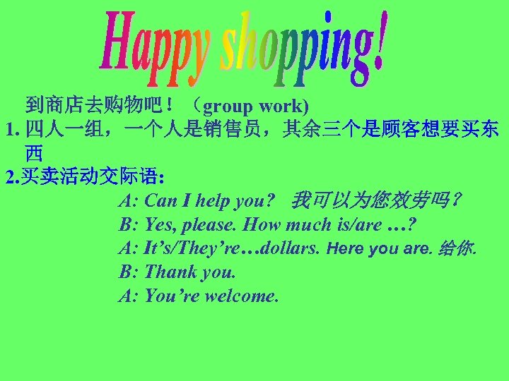 到商店去购物吧！（group work) 1. 四人一组，一个人是销售员，其余三个是顾客想要买东 西 2. 买卖活动交际语: A: Can I help you? 我可以为您效劳吗？ B: