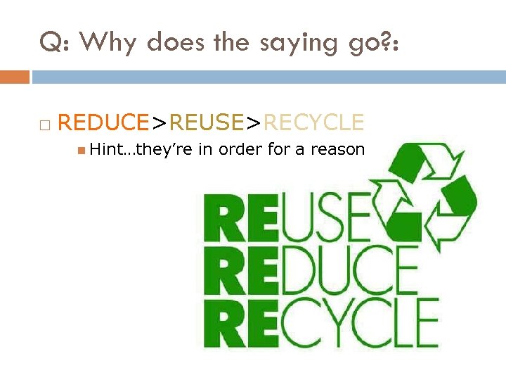 Q: Why does the saying go? : REDUCE>REUSE>RECYCLE Hint…they’re in order for a reason