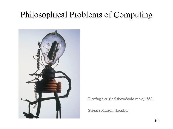Philosophical Problems of Computing Fleming's original thermionic valve, 1889. Science Museum London 94 