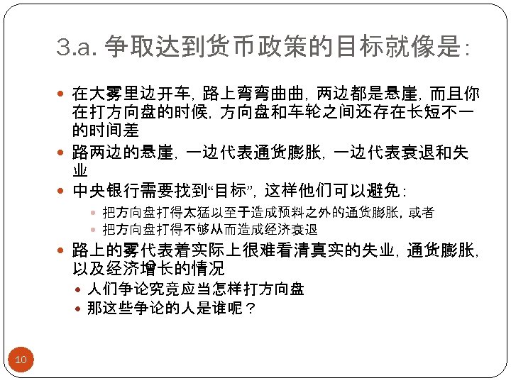 3. a. 争取达到货币政策的目标就像是： 在大雾里边开车，路上弯弯曲曲，两边都是悬崖，而且你 在打方向盘的时候，方向盘和车轮之间还存在长短不一 的时间差 路两边的悬崖，一边代表通货膨胀，一边代表衰退和失 业 中央银行需要找到“目标”，这样他们可以避免： 把方向盘打得太猛以至于造成预料之外的通货膨胀，或者 把方向盘打得不够从而造成经济衰退 路上的雾代表着实际上很难看清真实的失业，通货膨胀， 以及经济增长的情况 人们争论究竟应当怎样打方向盘