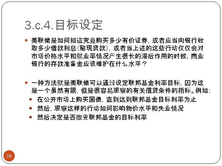 3. c. 4. 目标设定 美联储是如何知道究竟购买多少有价证券，或者应当向银行收 取多少借款利息（贴现贷款），或者当上述的这些行动仅仅会对 市场价格水平和就业率情况产生很长的滞后作用的时候，商业 银行的存款准备金应该维护在什么水平？ 一种方法就是美联储可以通过设定联邦基金利率目标，因为这 是一个虽然有限，但是很容易观察的有关信贷条件的指标。例如： 在公开市场上购买国债，直到达到联邦基金目标利率为止 然后，观察这样的行动如何影响物价水平和失业情况 然后决定是否改变联邦基金的目标利率 28