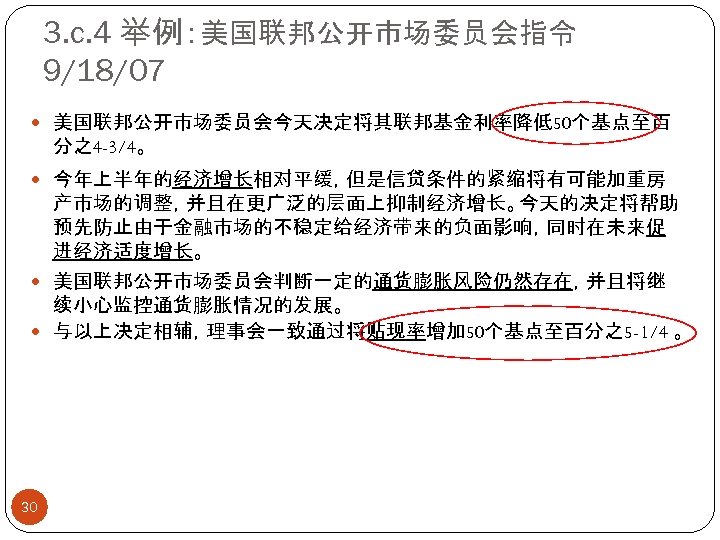 3. c. 4 举例：美国联邦公开市场委员会指令 9/18/07 美国联邦公开市场委员会今天决定将其联邦基金利率降低50个基点至百 分之4 -3/4。 今年上半年的经济增长相对平缓，但是信贷条件的紧缩将有可能加重房 产市场的调整，并且在更广泛的层面上抑制经济增长。今天的决定将帮助 预先防止由于金融市场的不稳定给经济带来的负面影响，同时在未来促 进经济适度增长。 美国联邦公开市场委员会判断一定的通货膨胀风险仍然存在，并且将继 续小心监控通货膨胀情况的发展。