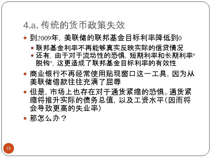 4. a. 传统的货币政策失效 到 2009年，美联储的联邦基金目标利率降低到 0 联邦基金利率不再能够真实反映实际的信贷情况 还有，由于对于流动性的恐惧，短期利率和长期利率“ 脱钩”，这更造成了联邦基金目标利率的有效性 商业银行不再经常使用贴现窗口这一 具，因为从 美联储借款往往充满了屈辱 但是，市场上也存在对于通货紧缩的恐惧。通货紧 缩将推升实际的债务总值，以及