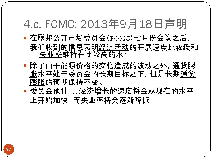 4. c. FOMC: 2013年 9月18日声明 在联邦公开市场委员会（FOMC）七月份会议之后， 我们收到的信息表明经济活动的开展速度比较缓和 … 失业率维持在比较高的水平 除了由于能源价格的变化造成的波动之外，通货膨 胀水平处于委员会的长期目标之下，但是长期通货 膨胀的预期保持不变。 委员会预计 …