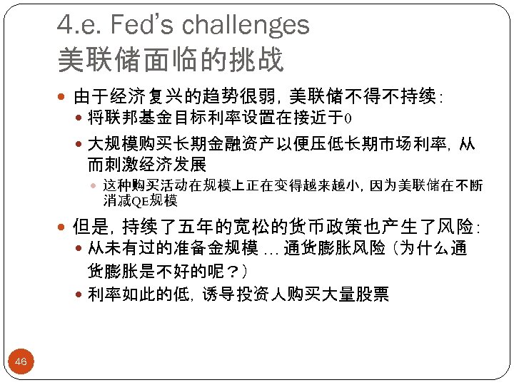 4. e. Fed’s challenges 美联储面临的挑战 由于经济复兴的趋势很弱，美联储不得不持续： 将联邦基金目标利率设置在接近于0 大规模购买长期金融资产以便压低长期市场利率，从 而刺激经济发展 这种购买活动在规模上正在变得越来越小，因为美联储在不断 消减QE规模 但是，持续了五年的宽松的货币政策也产生了风险： 从未有过的准备金规模 …