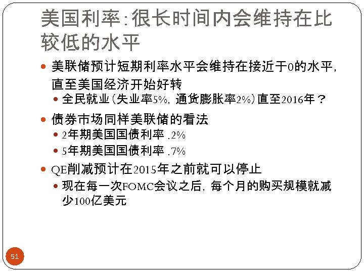 美国利率：很长时间内会维持在比 较低的水平 美联储预计短期利率水平会维持在接近于0的水平， 直至美国经济开始好转 全民就业（失业率5%，通货膨胀率2%）直至 2016年？ 债券市场同样美联储的看法 2年期美国国债利率. 2% 5年期美国国债利率. 7% QE削减预计在 2015年之前就可以停止 现在每一次FOMC会议之后，每个月的购买规模就减