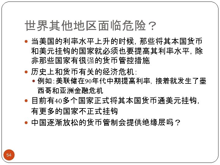 世界其他地区面临危险？ 当美国的利率水平上升的时候，那些将其本国货币 和美元挂钩的国家就必须也要提高其利率水平，除 非那些国家有很强的货币管控措施 历史上和货币有关的经济危机： 例如：美联储在 90年代中期提高利率，接着就发生了墨 西哥和亚洲金融危机 目前有40多个国家正式将其本国货币通美元挂钩， 有更多的国家不正式挂钩 中国逐渐放松的货币管制会提供绝缘层吗？ 54 