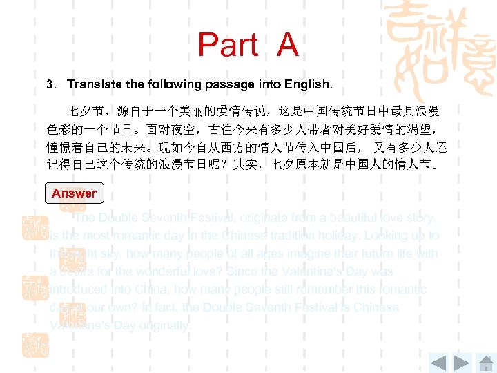 Part A 3. Translate the following passage into English. 七夕节，源自于一个美丽的爱情传说，这是中国传统节日中最具浪漫 色彩的一个节日。面对夜空，古往今来有多少人带者对美好爱情的渴望， 憧憬着自己的未来。现如今自从西方的情人节传入中国后， 又有多少人还 记得自己这个传统的浪漫节日呢？其实，七夕原本就是中国人的情人节。