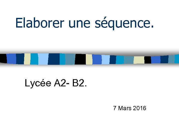 Elaborer une séquence. Lycée A 2 - B 2. 7 Mars 2016 