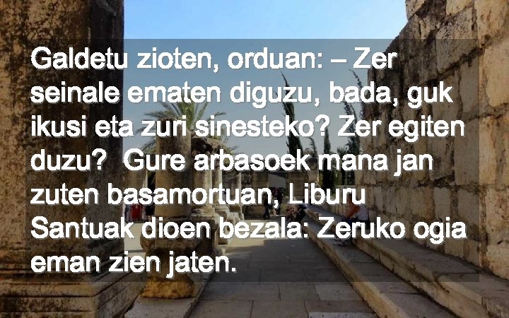 Galdetu zioten, orduan: – Zer seinale ematen diguzu, bada, guk ikusi eta zuri sinesteko?