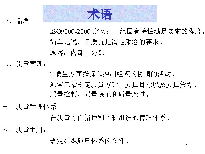 术语 一、品质 ISO 9000 -2000 定义：一组固有特性满足要求的程度。 简单地说，品质就是满足顾客的要求。 顾客：内部、外部 二、质量管理： 在质量方面指挥和控制组织的协调的活动。 通常包括制定质量方针、质量目标以及质量策划、 质量控制、质量保证和质量改进。 三、质量管理体系 在质量方面指挥和控制组织的管理体系。