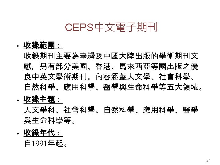 CEPS中文電子期刊 • 收錄範圍： 收錄期刊主要為臺灣及中國大陸出版的學術期刊文 獻，另有部分美國、香港、馬來西亞等國出版之優 良中英文學術期刊。內容涵蓋人文學、社會科學、 自然科學、應用科學、醫學與生命科學等五大領域。 • 收錄主題： 人文學科、社會科學、自然科學、應用科學、醫學 與生命科學等。 • 收錄年代： 自