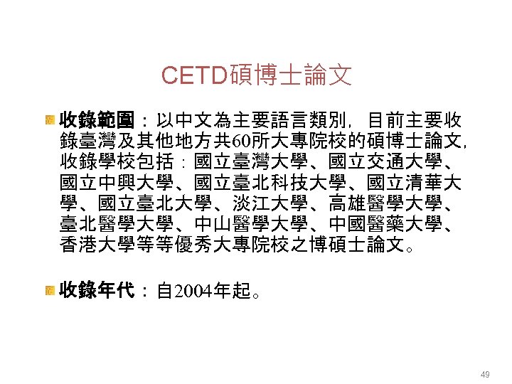 CETD碩博士論文 收錄範圍：以中文為主要語言類別，目前主要收 錄臺灣及其他地方共 60所大專院校的碩博士論文， 收錄學校包括：國立臺灣大學、國立交通大學、 國立中興大學、國立臺北科技大學、國立清華大 學、國立臺北大學、淡江大學、高雄醫學大學、 臺北醫學大學、中山醫學大學、中國醫藥大學、 香港大學等等優秀大專院校之博碩士論文。 收錄年代：自 2004年起。 49 
