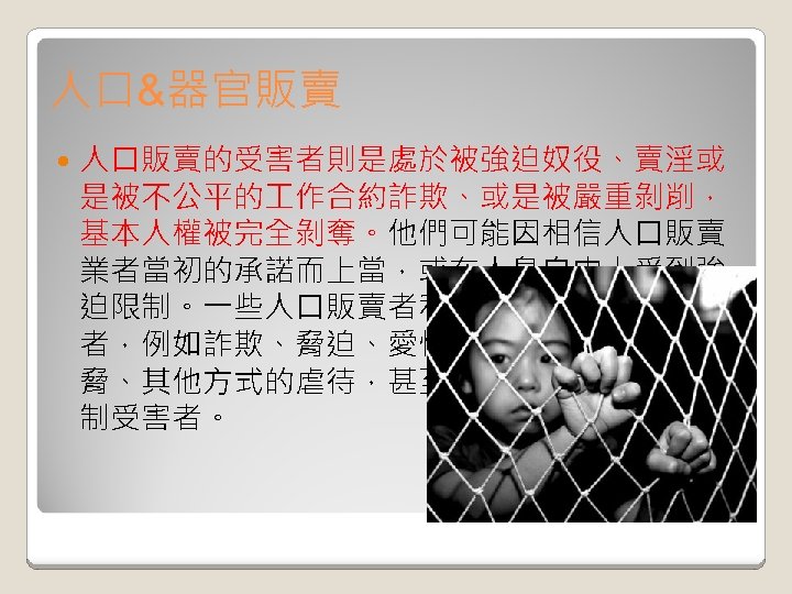 人口&器官販賣 人口販賣的受害者則是處於被強迫奴役、賣淫或 是被不公平的 作合約詐欺、或是被嚴重剝削， 基本人權被完全剝奪。他們可能因相信人口販賣 業者當初的承諾而上當，或在人身自由上受到強 迫限制。一些人口販賣者利用強制手段操縱受害 者，例如詐欺、脅迫、愛情騙局、隔離、武力威 脅、其他方式的虐待，甚至是強迫灌食藥物來控 制受害者。 