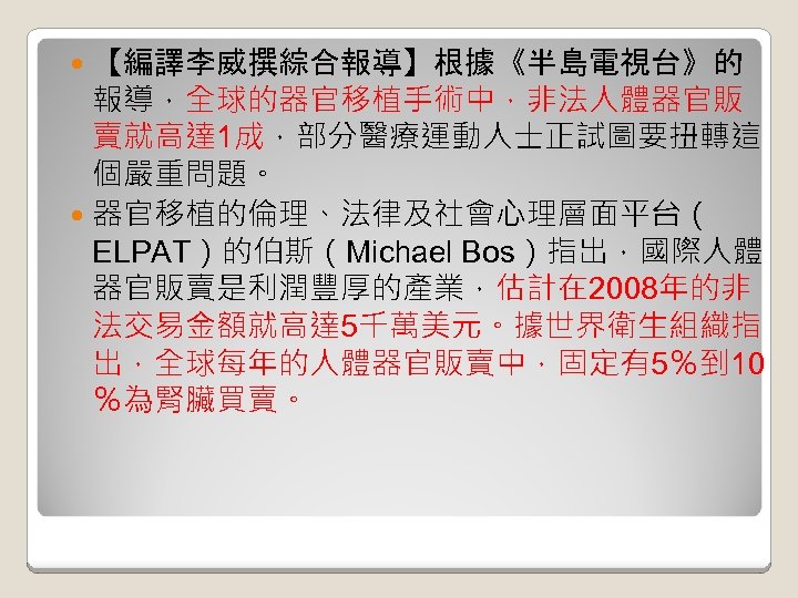 【編譯李威撰綜合報導】根據《半島電視台》的 報導，全球的器官移植手術中，非法人體器官販 賣就高達 1成，部分醫療運動人士正試圖要扭轉這 個嚴重問題。 器官移植的倫理、法律及社會心理層面平台（ ELPAT）的伯斯（Michael Bos）指出，國際人體 器官販賣是利潤豐厚的產業，估計在 2008年的非 法交易金額就高達 5千萬美元。據世界衛生組織指 出，全球每年的人體器官販賣中，固定有5％到 10