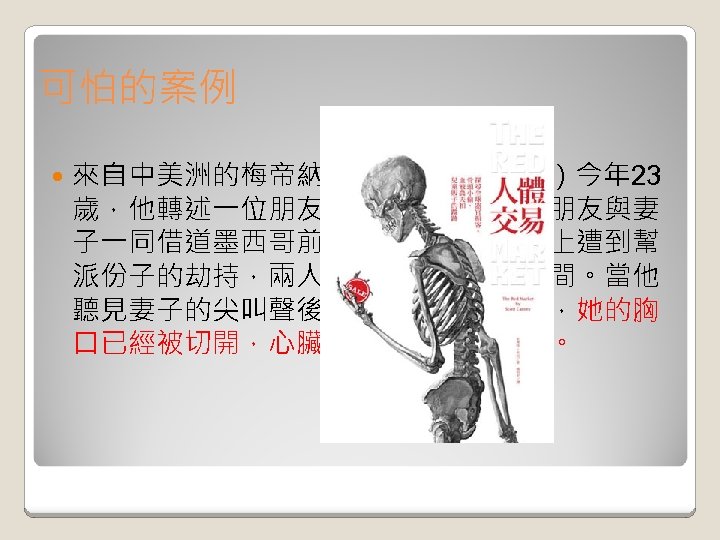 可怕的案例 來自中美洲的梅帝納（Antonio Medina）今年 23 歲，他轉述一位朋友的親身故事。他的朋友與妻 子一同借道墨西哥前往美國，但卻在路上遭到幫 派份子的劫持，兩人被隔離在不同的房間。當他 聽見妻子的尖叫聲後，隨即再進去看時，她的胸 口已經被切開，心臟跟腎臟則消失不見。 