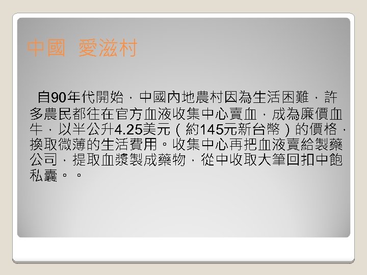中國 愛滋村 自 90年代開始，中國內地農村因為生活困難，許 多農民都往在官方血液收集中心賣血，成為廉價血 牛，以半公升4. 25美元（約145元新台幣）的價格， 換取微薄的生活費用。收集中心再把血液賣給製藥 公司，提取血漿製成藥物，從中收取大筆回扣中飽 私囊。。 