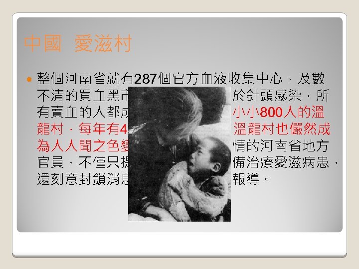 中國 愛滋村 整個河南省就有287個官方血液收集中心，及數 不清的買血黑市。不幸的是，由於針頭感染，所 有賣血的人都成了愛滋病患者，小小 800人的溫 龍村，每年有40人死於愛滋病，溫龍村也儼然成 為人人聞之色變的愛滋村。但無情的河南省地方 官員，不僅只提供簡陋的診所設備治療愛滋病患， 還刻意封鎖消息，嚴禁當地媒體報導。 