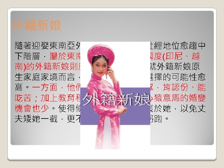 外籍新娘 隨著迎娶東南亞外籍新娘之國人的社經地位愈趨中 下階層，屬於東南亞較窮困區域的國度(印尼、越 南)的外籍新娘則廣受青睞。然而，就外籍新娘原 生家庭家境而言，愈困苦者她們被選擇的可能性愈 高。一方面，他們有著深深的宿命感，肯認份、能 吃苦；加上教育程度低，來臺後，心猿意馬的婚變 機會也少。使得條件差的臺灣郎熱衷於她，以免丈 夫矮她一截，更不用擔心她被人家拐跑。 