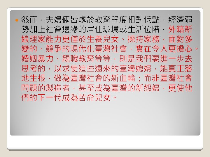  然而，夫婦倆皆處於教育程度相對低點，經濟弱 勢加上社會邊緣的居住環境或生活位階，外籍新 娘理家能力更僅於生養兒女、操持家務，面對多 變的、競爭的現代化臺灣社會，實在令人更擔心。 婚姻暴力、親職教育等等，則是我們要進一步去 思考的，以求使這些遠來的臺灣媳婦，能真正落 地生根，做為臺灣社會的新血輪；而非臺灣社會 問題的製造者，甚至成為臺灣的新怨婦，更使他 們的下一代成為苦命兒女。 