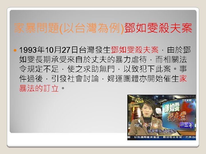 家暴問題(以台灣為例)鄧如雯殺夫案 1993年 10月27日台灣發生鄧如雯殺夫案，由於鄧 如雯長期承受來自於丈夫的暴力虐待，而相關法 令規定不足，使之求助無門，以致犯下此案。事 件過後，引發社會討論，婦運團體亦開始催生家 暴法的訂立。 