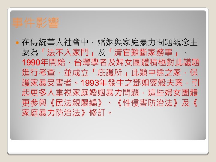 事件影響 在傳統華人社會中，婚姻與家庭暴力問題觀念主 要為「法不入家門」及「清官難斷家務事」， 1990年開始，台灣學者及婦女團體積極對此議題 進行考查，並成立「庇護所」此類中途之家，保 護家暴受害者。1993年發生之鄧如雯殺夫案，引 起更多人重視家庭婚姻暴力問題，這些婦女團體 更參與《民法親屬編》、《性侵害防治法》及《 家庭暴力防治法》修訂。 