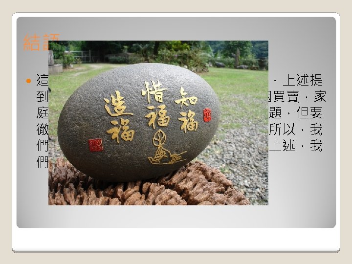 結語 這個世界還有許多無法得到自由的人們，上述提 到的: 婦女的自由，器官的使用權，婚姻買賣，家 庭暴力等。即便許多人開始重視這些議題，但要 徹底根除，想必是一段很漫長的道路。所以，我 們要珍惜我們所擁有的自由，因為比起上述，我 們真的幸福很多~~~ 