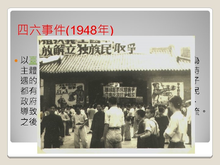 四六事件(1948年) 以臺灣省立師範學院（今國立臺灣師範大學）為 主體，串聯國立臺灣大學所發起要求提高公費待 遇的「反飢餓鬥爭」，當時台灣不少的知識份子 都有社會主義的素樸理想，其中不乏由於對國民 政府失去信心而對中國共產黨尋求精神寄託者， 導致中國大陸的學生運動與台灣的學生運動合流。 之後引發政府當局大規模逮捕學生的行動。 