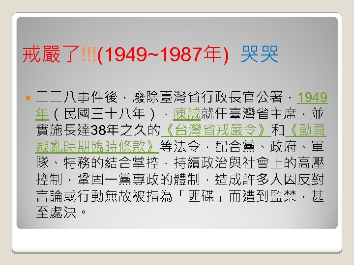 戒嚴了!!!(1949~1987年) 哭哭 二二八事件後，廢除臺灣省行政長官公署，1949 年（民國三十八年），陳誠就任臺灣省主席，並 實施長達 38年之久的《台灣省戒嚴令》和《動員 戡亂時期臨時條款》等法令，配合黨、政府、軍 隊、特務的結合掌控，持續政治與社會上的高壓 控制，鞏固一黨專政的體制，造成許多人因反對 言論或行動無故被指為「匪碟」而遭到監禁，甚 至處決。 