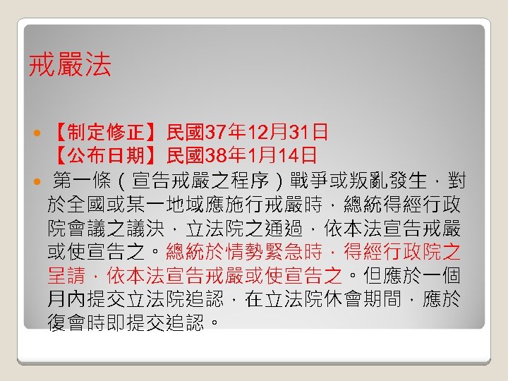 戒嚴法 【制定修正】民國37年 12月31日 【公布日期】民國38年 1月14日 第一條（宣告戒嚴之程序）戰爭或叛亂發生，對 於全國或某一地域應施行戒嚴時，總統得經行政 院會議之議決，立法院之通過，依本法宣告戒嚴 或使宣告之。總統於情勢緊急時，得經行政院之 呈請，依本法宣告戒嚴或使宣告之。但應於一個 月內提交立法院追認，在立法院休會期間，應於 復會時即提交追認。 