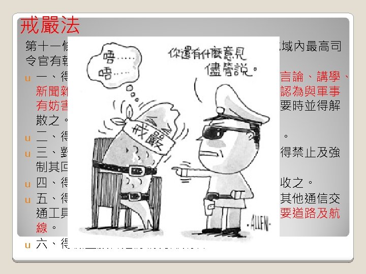 戒嚴法 第十一條（戒嚴地域最高司令官之職權）戒嚴地域內最高司 令官有執行左列事項之權： u 一、得停止集會、結社及遊行、請願，並取締言論、講學、 新聞雜誌、圖畫、告白、標語暨其他出版物之認為與軍事 有妨害者。上述集會、結社及遊行、請願，必要時並得解 散之。 u 二、得限制或禁止人民之宗教活動有礙治安者。 u 三、對於人民罷市、罷 、罷課及其他罷業，得禁止及強 制其回復原狀。