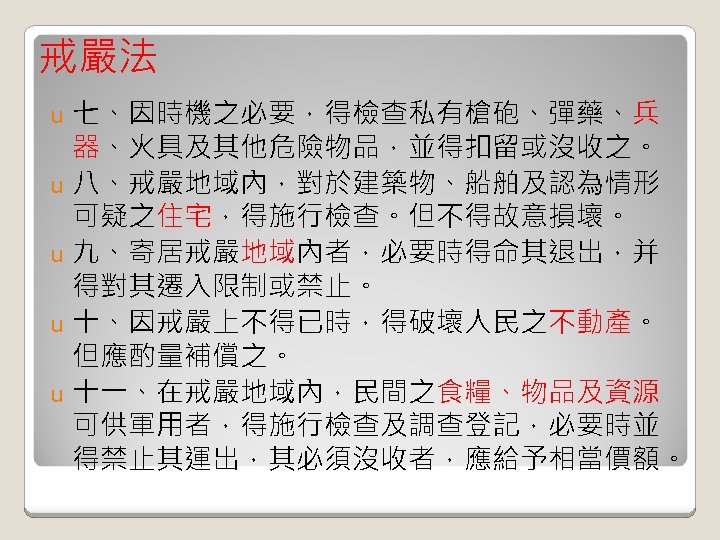 戒嚴法 七、因時機之必要，得檢查私有槍砲、彈藥、兵 器、火具及其他危險物品，並得扣留或沒收之。 u 八、戒嚴地域內，對於建築物、船舶及認為情形 可疑之住宅，得施行檢查。但不得故意損壞。 u 九、寄居戒嚴地域內者，必要時得命其退出，并 得對其遷入限制或禁止。 u 十、因戒嚴上不得已時，得破壞人民之不動產。 但應酌量補償之。 u 十一、在戒嚴地域內，民間之食糧、物品及資源