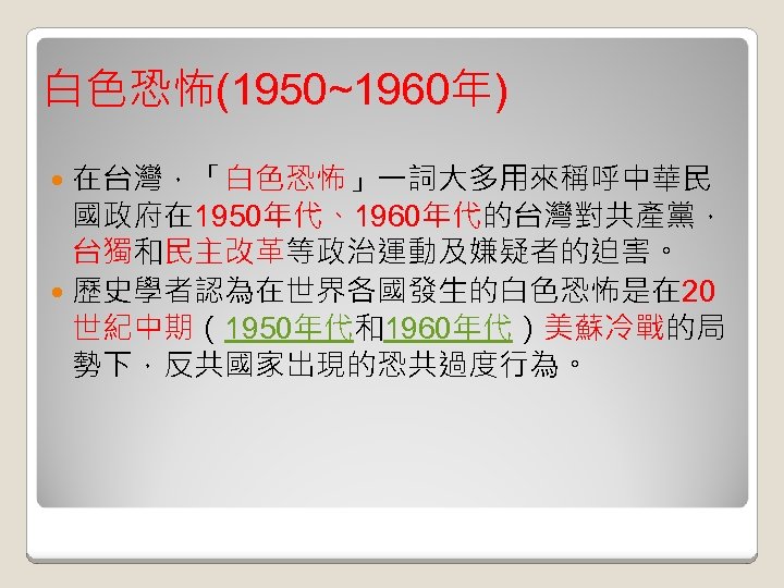 白色恐怖(1950~1960年) 在台灣，「白色恐怖」一詞大多用來稱呼中華民 國政府在 1950年代、1960年代的台灣對共產黨， 台獨和民主改革等政治運動及嫌疑者的迫害。 歷史學者認為在世界各國發生的白色恐怖是在 20 世紀中期（1950年代和1960年代）美蘇冷戰的局 勢下，反共國家出現的恐共過度行為。 