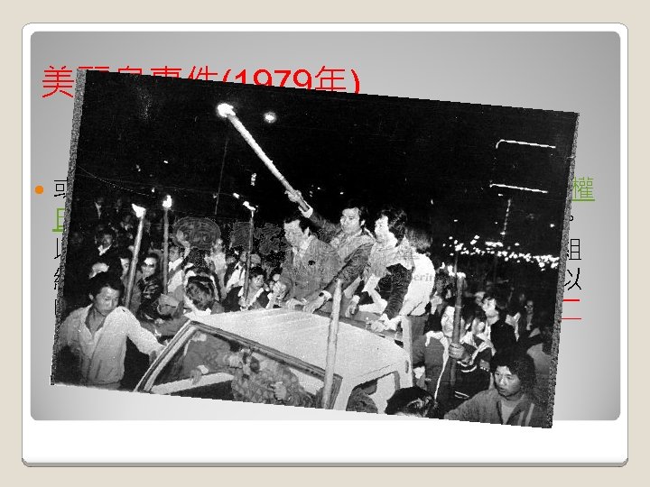 美麗島事件(1979年) 或稱高雄事件，是於 1979年 12月10日的國際人權 日在台灣高雄市發生的一場重大官民衝突事件。 以《美麗島雜誌》社成員為核心的黨外人士，組 織群眾進行示威遊行，訴求民主與自由。最後以 國民黨政府派遣軍警全面鎮壓收場，為台灣自二 二八事件後規模最大的一場官民衝突。 