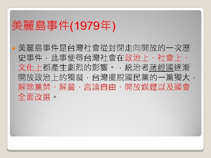 美麗島事件(1979年) 美麗島事件是台灣社會從封閉走向開放的一次歷 史事件，此事使得台灣社會在政治上、社會上、 文化上都產生劇烈的影響。，統治者蔣經國逐漸 開放政治上的獨裁，台灣擺脫國民黨的一黨獨大， 解除黨禁、解嚴、言論自由、開放媒體以及國會 全面改選。 