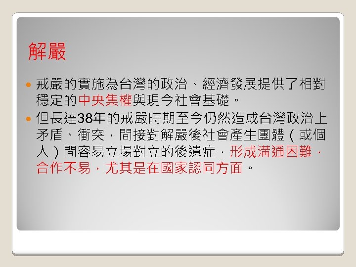 解嚴 戒嚴的實施為台灣的政治、經濟發展提供了相對 穩定的中央集權與現今社會基礎。 但長達 38年的戒嚴時期至今仍然造成台灣政治上 矛盾、衝突，間接對解嚴後社會產生團體（或個 人）間容易立場對立的後遺症，形成溝通困難， 合作不易，尤其是在國家認同方面。 